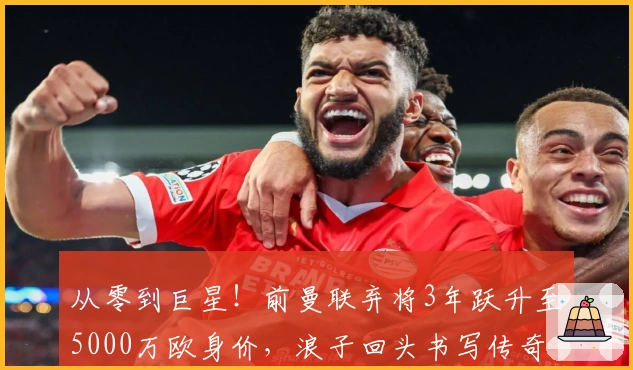 从零到巨星！前曼联弃将3年跃升至5000万欧身价，浪子回头书写传奇