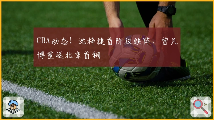 CBA动态！沈梓捷首阶段缺阵，曾凡博重返北京首钢