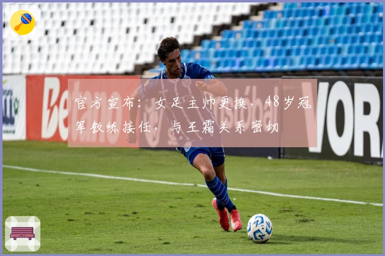 官方宣布：女足主帅更换，48岁冠军教练接任，与王霜关系密切