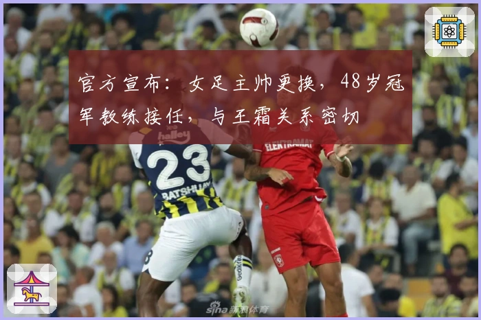 官方宣布：女足主帅更换，48岁冠军教练接任，与王霜关系密切