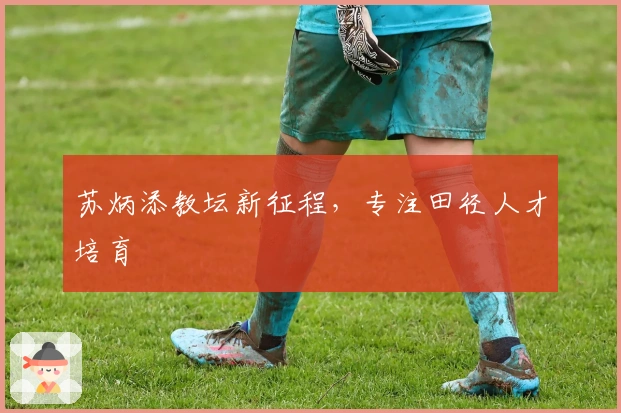 苏炳添教坛新征程，专注田径人才培育