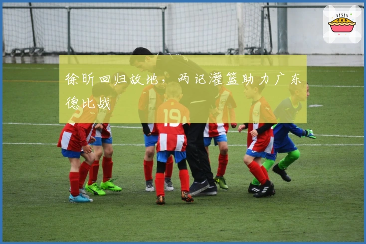 徐昕回归故地，两记灌篮助力广东德比战