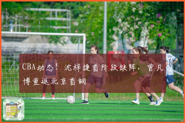 CBA动态！沈梓捷首阶段缺阵，曾凡博重返北京首钢