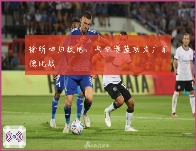 徐昕回归故地，两记灌篮助力广东德比战