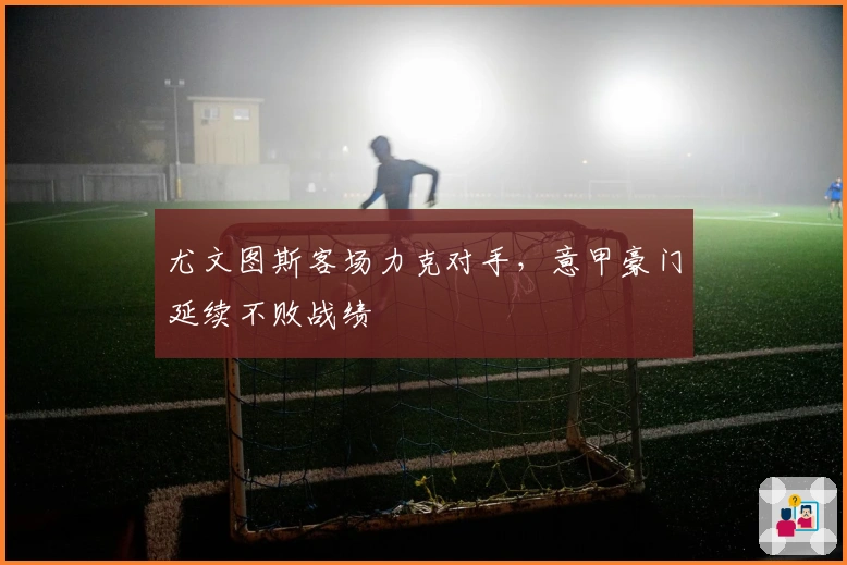尤文图斯客场力克对手，意甲豪门延续不败战绩