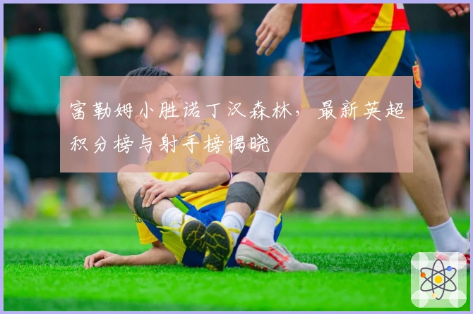 富勒姆小胜诺丁汉森林，最新英超积分榜与射手榜揭晓