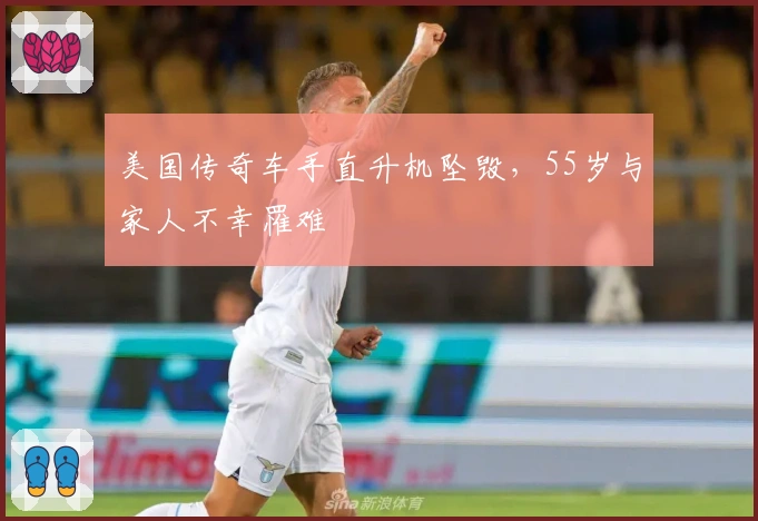 美国传奇车手直升机坠毁,55岁与家人不幸罹难